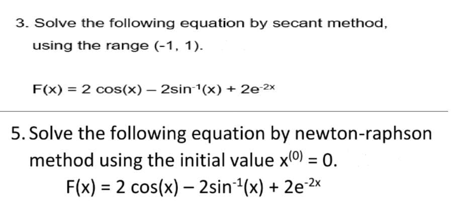 3. Solve the following equation by secant method,
using the range (-1, 1).
F(x) = 2 cos(x) – 2sin 1(x) + 2e 2x
5. Solve the following equation by newton-raphson
method using the initial value x(0) = 0.
F(x) = 2 cos(x) – 2sin1(x) + 2e2x
%3D
