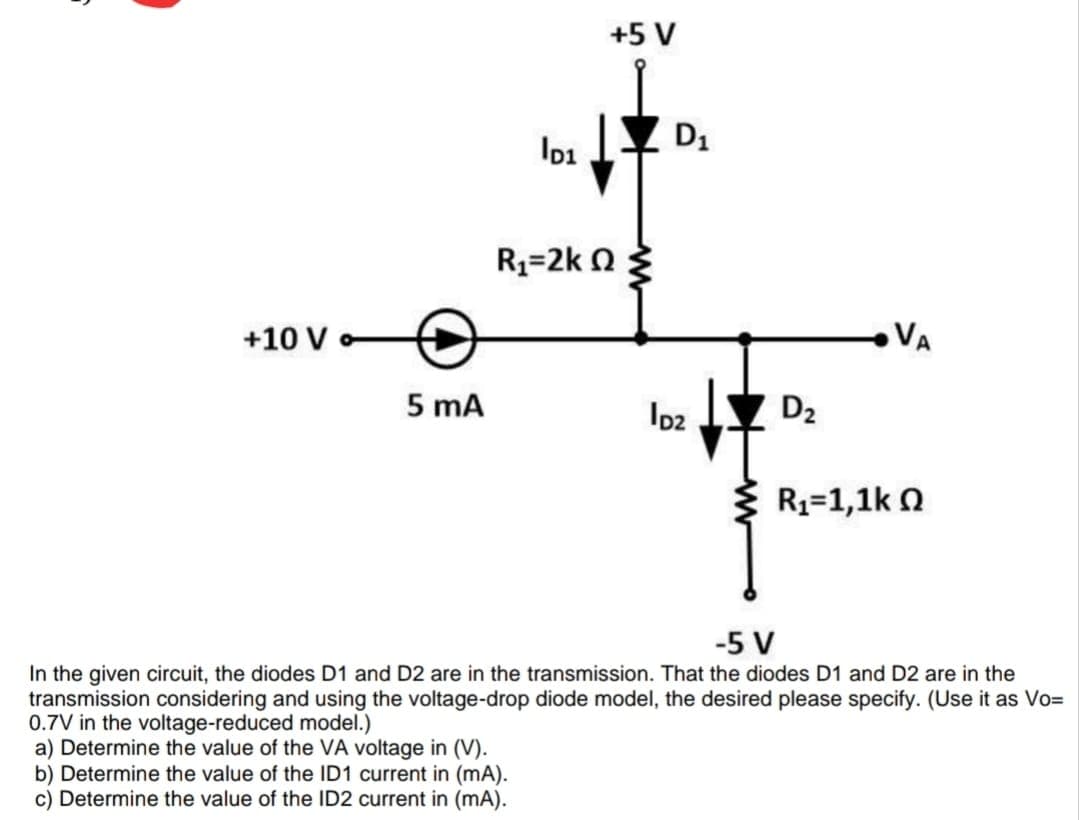 +5 V
Io1
D1
R3=2k n
+10 V
VA
loz Y D2
5 mA
Ip2
R1=1,1k O
-5 V
In the given circuit, the diodes D1 and D2 are in the transmission. That the diodes D1 and D2 are in the
transmission considering and using the voltage-drop diode model, the desired please specify. (Use it as Vo=
0.7V in the voltage-reduced model.)
a) Determine the value of the VA voltage in (V).
b) Determine the value of the ID1 current in (mA).
c) Determine the value of the ID2 current in (mA).
