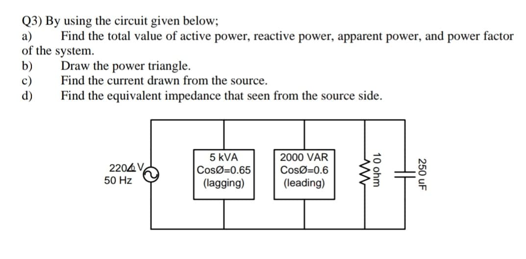 Q3) By using the circuit given below;
а)
of the system.
b)
c)
d)
Find the total value of active power, reactive power, apparent power, and power factor
Draw the power triangle.
Find the current drawn from the source.
Find the equivalent impedance that seen from the source side.
5 kVA
2000 VAR
2204 V
CosØ=0.65
CosØ=0.6
50 Hz
(lagging)
(leading)
250 uF
10 ohm
