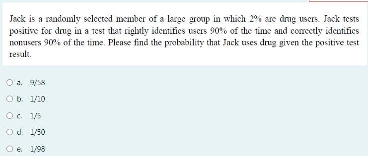 Jack is a randomly selected member of a large group in which 2% are drug users. Jack tests
positive for drug in a test that rightly identifies users 90% of the time and correctly identifies
nonusers 90% of the time. Please find the probability that Jack uses drug given the positive test
result.
O a. 9/58
O b. 1/10
O. 1/5
O d. 1/50
e. 1/98
