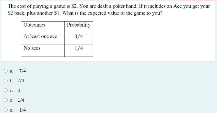 The cost of playing a game is $2. You are dealt a poker hand. If it includes an Ace you get your
$2 back, plus another $1. What is the expected value of the game to you?
Outcomes
Probability
At least one ace
3/4
No aces
1/4
a. -7/4
O b. 7/4
O c. 0
O d. 1/4
e. -1/4
