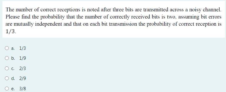 The number of correct receptions is noted after three bits are transmitted across a noisy channel.
Please find the probability that the number of correctly received bits is two, assuming bit errors
are mutually independent and that on each bit transmission the probability of correct reception is
1/3.
O a. 1/3
O b. 1/9
O c. 2/3
O d. 2/9
O e. 3/8
