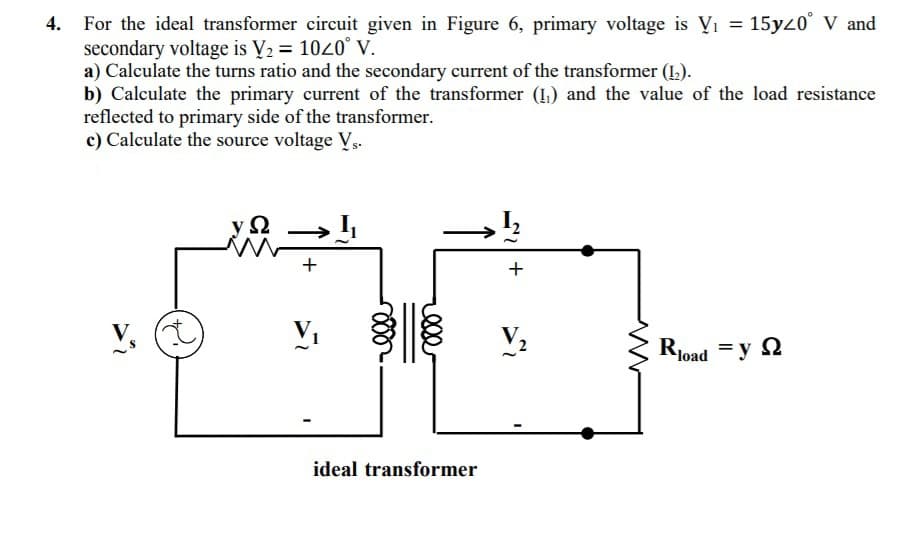 For the ideal transformer circuit given in Figure 6, primary voltage is Vi = 15yz0° V and
secondary voltage is V2 = 1040° V.
a) Calculate the turns ratio and the secondary current of the transformer (1).
b) Calculate the primary current of the transformer (1,) and the value of the load resistance
reflected to primary side of the transformer.
c) Calculate the source voltage V,.
+
load
ideal transformer
