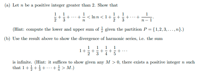 (a) Let n be a positive integer greater than 2. Show that
1. 1
3
1
<1+
2
1
1
+ ...+
3
n-1
(Hint: compute the lower and upper sum of given the partition P = {1,2, 3, ...,n}.)
%3D
(b) Use the result above to show the divergence of harmonic series, i.e. the sum
1
1
1
+-+
2
4
1
1+
is infinite. (Hint: it suffices to show given any M > 0, there exists a positive integer n such
that 1+++.+ > M.)
