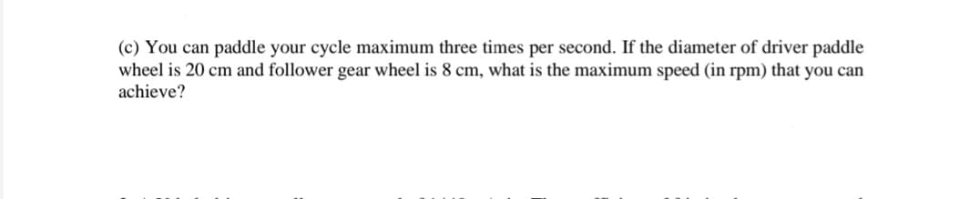 (c) You can paddle your cycle maximum three times per second. If the diameter of driver paddle
wheel is 20 cm and follower gear wheel is 8 cm, what is the maximum speed (in rpm) that you can
achieve?
