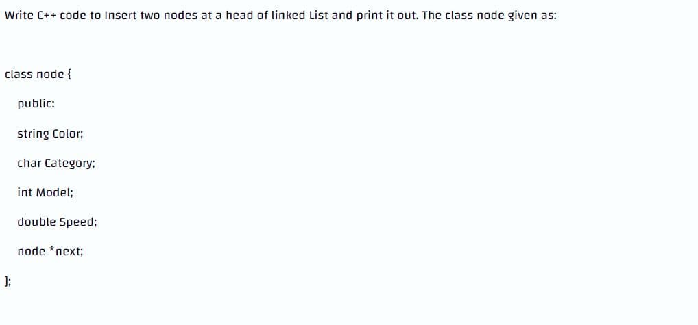 Write C++ code to Insert two nodes at a head of linked List and print it out. The class node given as:
class node {
public:
string Color;
char Category:
int Model;
double Speed;
node *next;
];