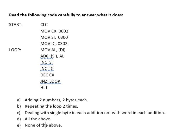 Read the following code carefully to answer what it does:
START:
CLC
MOV CX, 0002
MOV SI, 0300
MOV DI, 0302
LOOP:
MOV AL, (DI)
ADC (SI), AL
INC SI
www.
INC DI
wwwm
DEC CX
JNZ LOOP
mmmm
HLT
a) Adding 2 numbers, 2 bytes each.
b)
Repeating the loop 2 times.
c) Dealing with single byte in each addition not with word in each addition.
d) All the above.
e) None of the above.