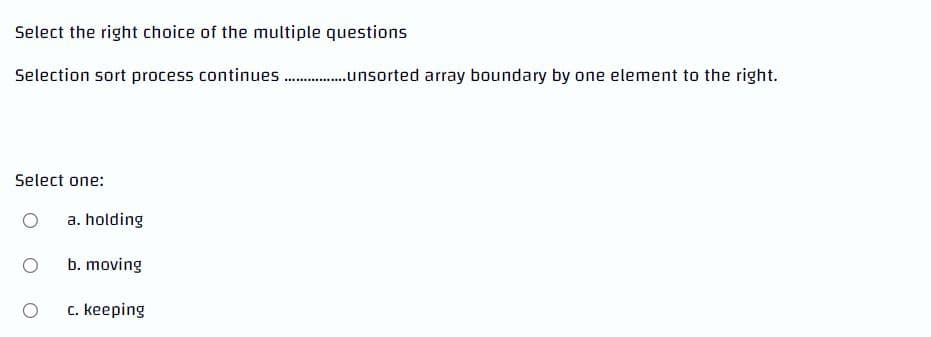 Select the right choice of the multiple questions
Selection sort process
Select one:
O
a. holding
b. moving
c. keeping
continues.................sorted array boundary by one element to the right.