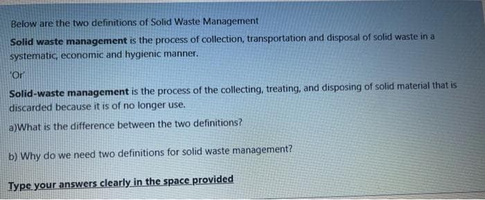 Below are the two definitions of Solid Waste Management
Solid waste management is the process of collection, transportation and disposal of solid waste in a
systematic, economic and hygienic manner.
"Or
Solid-waste management is the process of the collecting, treating, and disposing of solid material that is
discarded because it is of no longer use.
a)What is the difference between the two definitions?
b) Why do we need two definitions for solid waste management?
Type your answers clearly in the space provided
