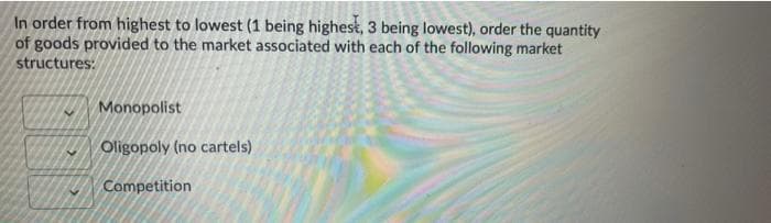 In order from highest to lowest (1 being highest, 3 being lowest), order the quantity
of goods provided to the market associated with each of the following market
structures:
Monopolist
Oligopoly (no cartels)
Competition
