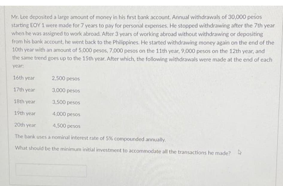 starting EOY 1 were made for 7 years to pay for personal expenses. He stopped withdrawing after the 7th year
when he was assigned to work abroad. After 3 years of working abroad without withdrawing or depositing
from his bank account, he went back to the Philippines. He started withdrawing money again on the end of the
10th year with an amount of 5,000 pesos, 7,000 pesos on the 11th year, 9,000 pesos on the 12th year, and
the same trend goes up to the 15th year. After which, the following withdrawals were made at the end of each
Mr. Lee deposited a large amount of money in his first bank account. Annual withdrawals of 30,000 pesos
year:
16th year
2,500 pesos
17th year
3,000 pesos
18th year
3,500 pesos
19th year
4,000 pesos
20th year
4,500 pesos
The bank uses a nominal interest rate of 5% compounded annually.
What should be the minimum initial investment to accommodate all the transactions he made?
