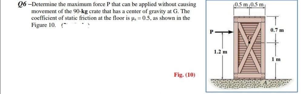 Q6-Determine the maximum force P that can be applied without causing
movement of the 90-kg crate that has a center of gravity at G. The
coefficient of static friction at the floor is us = 0.5, as shown in the
Figure 10. (^
Fig. (10)
1.2 m
0.5 m 0.5 m
0.7 m
1 m