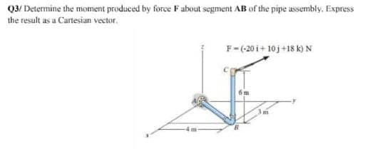 Q3/ Determine the moment produced by force F about segment AB of the pipe assembly. Express
the result as a Cartesian vector.
F-(-20i+10j +18 k) N
6m