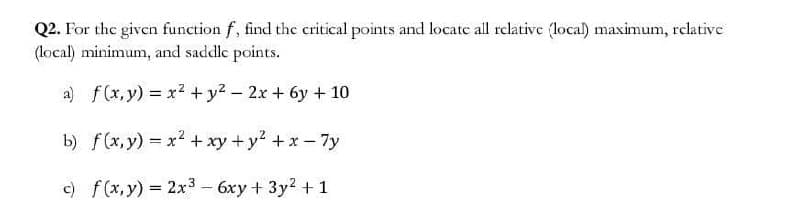 Q2. For the given function f, find the critical points and locate all relative (local) maximum, relative
(local) minimum, and saddle points.
a) f(x,y) = x² + y² - 2x + 6y + 10
b) f(x, y) = x² + xy + y² + x-7y
c) f(x,y) = 2x³ - 6xy + 3y² + 1