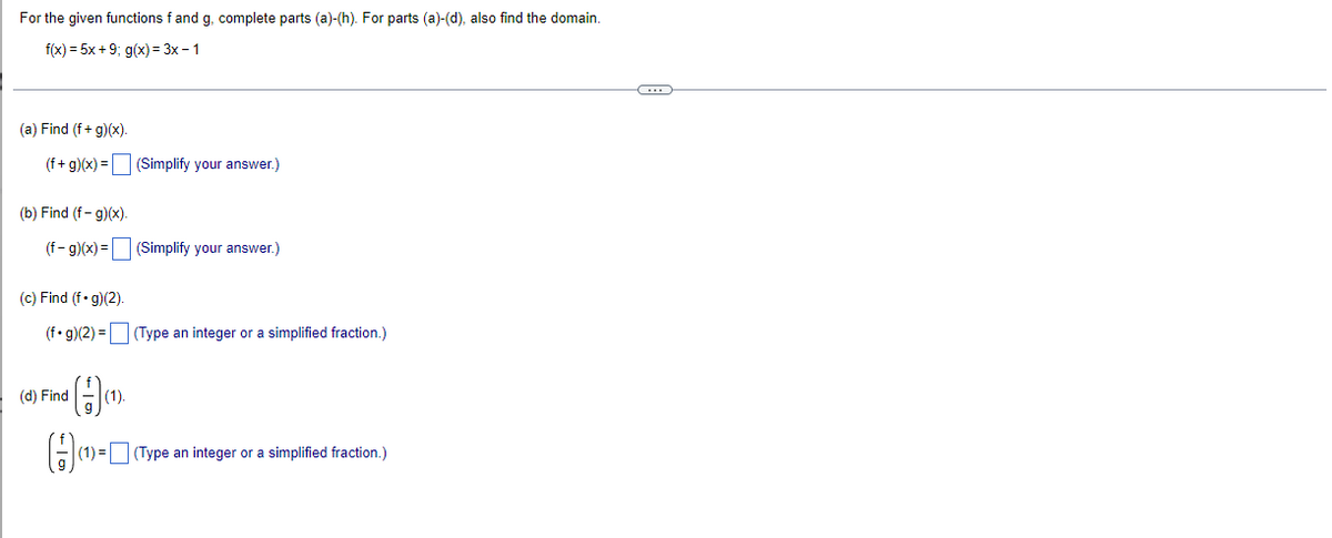 For the given functions f and g, complete parts (a)-(h). For parts (a)-(d), also find the domain.
f(x) = 5x +9; g(x) = 3x – 1
(a) Find (f+ g)(x).
(f+ g)(x) = (Simplify your answer.)
(b) Find (f - g)(x).
(f- g)(x) = (Simplify your answer.)
(c) Find (f•g)(2).
(f• g)(2) = (Type an integer or a simplified fraction.)
(d) Find
(1).
(1) = (Type an integer or a simplified fraction.)
