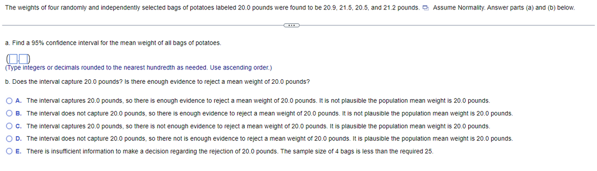 The weights of four randomly and independently selected bags of potatoes labeled 20.0 pounds were found to be 20.9, 21.5, 20.5, and 21.2 pounds. O Assume Normality. Answer parts (a) and (b) below.
a. Find a 95% confidence interval for the mean weight of all bags of potatoes.
OD
(Type integers or decimals rounded to the nearest hundredth as needed. Use ascending order.)
b. Does the interval capture 20.0 pounds? Is there enough evidence to reject a mean weight of 20.0 pounds?
O A. The interval captures 20.0 pounds, so there is enough evidence to reject a mean weight of 20.0 pounds. It is not plausible the population mean weight is 20.0 pounds.
O B. The interval does not capture 20.0 pounds, so there is enough evidence to reject a mean weight of 20.0 pounds. It is not plausible the population mean weight is 20.0 pounds.
O c. The interval captures 20.0 pounds, so there is not enough evidence to reject a mean weight of 20.0 pounds. It is plausible the population mean weight is 20.0 pounds.
O D. The interval does not capture 20.0 pounds, so there not is enough evidence to reject a mean weight of 20.0 pounds. It is plausible the population mean weight is 20.0 pounds.
O E. There is insufficient information to make a decision regarding the rejection of 20.0 pounds. The sample size of 4 bags is less than the required 25.
