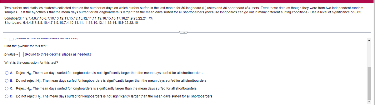 Two surfers and statistics students collected data on the number of days on which surfers surfed in the last month for 30 longboard (L) users and 30 shortboard (S) users. Treat these data as though they were from two independent random
samples. Test the hypothesis that the mean days surfed for all longboarders is larger than the mean days surfed for all shortboarders (because longboards can go out in many different surfing conditions). Use a level of significance of 0.05.
Longboard: 4,9,7,4,8,7,10,6,7,10,13,12,11,15,12,15,12,11,11,19,18,15,10,17,18,21,9,23,22,21
Shortboard: 6,4,4,6,7,8,8,10,4,7,9,5,10,7,4,15,11,11,11,11,10,13,11,12,14,16,9,22,22,10
LI' . pu I
Find the p-value for this test.
p-value = (Round to three decimal places as needed.)
e3D
What is the conclusion for this test?
O A. Reject Ho. The mean days surfed for longboarders is not significantly larger than the mean days surfed for all shortboarders
O B. Do not reject Ho. The mean days surfed for longboarders is significantly larger than the mean days surfed for all shortboarders
O C. Reject Ho. The mean days surfed for longboarders is significantly larger than the mean days surfed for all shortboarders
O D. Do not reject Hn. The mean days surfed for longboarders is not significantly larger than the mean days surfed for all shortboarders
