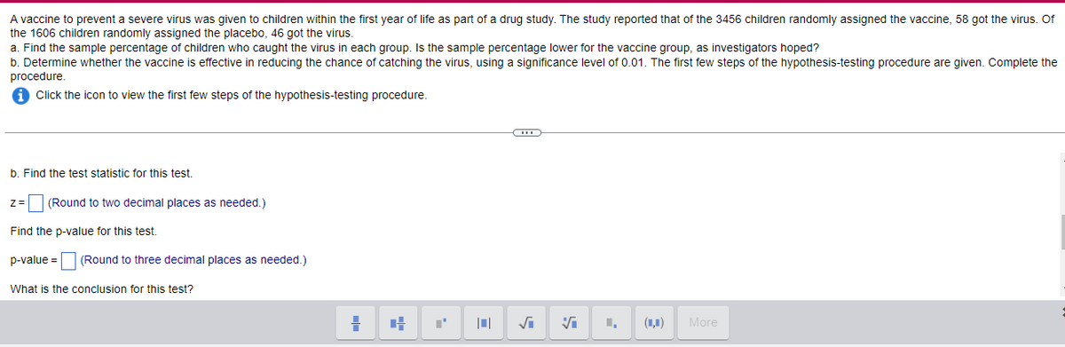 A vaccine to prevent a severe virus was given to children within the first year of life as part of a drug study. The study reported that of the 3456 children randomly assigned the vaccine, 58 got the virus. Of
the 1606 children randomly assigned the placebo, 46 got the virus.
a. Find the sample percentage of children who caught the virus in each group. Is the sample percentage lower for the vaccine group, as investigators hoped?
b. Determine whether the vaccine is effective in reducing the chance of catching the virus, using a significance level of 0.01. The first few steps of the hypothesis-testing procedure are given. Complete the
procedure.
Click the icon to view the first few steps of the hypothesis-testing procedure.
b. Find the test statistic for this test.
z=
(Round to two decimal places as needed.)
Find the p-value for this test.
p-value = (Round to three decimal places as needed.)
What is the conclusion for this test?
(1,1)
More
