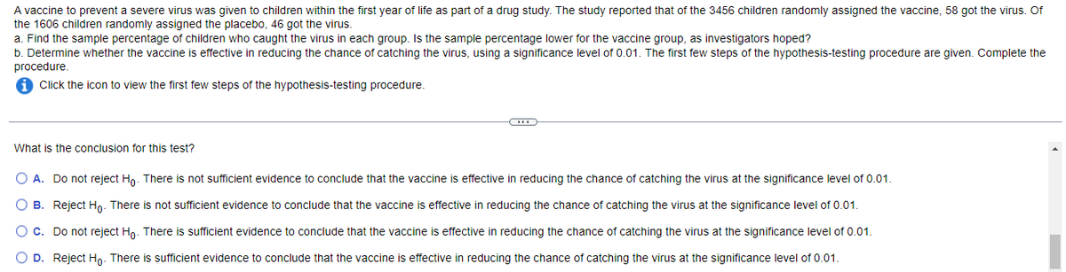 A vaccine to prevent a severe virus was given to children within the first year of life as part of a drug study. The study reported that of the 3456 children randomly assigned the vaccine, 58 got the virus. Of
the 1606 children randomly assigned the placebo, 46 got the virus.
a. Find the sample percentage of children who caught the virus in each group. Is the sample percentage lower for the vaccine group, as investigators hoped?
b. Determine whether the vaccine is effective in reducing the chance of catching the virus, using a significance level of 0.01. The first few steps of the hypothesis-testing procedure are given. Complete the
procedure.
i Click the icon to view the first few steps of the hypothesis-testing procedure.
What is the conclusion for this test?
O A. Do not reject Ho. There is not sufficient evidence to conclude that the vaccine is effective in reducing the chance of catching the virus at the significance level of 0.01.
O B. Reject Ho. There is not sufficient evidence to conclude that the vaccine is effective in reducing the chance of catching the virus at the significance level of 0.01.
O c. Do not reject Ho. There is sufficient evidence to conclude that the vaccine is effective in reducing the chance of catching the virus at the significance level of 0.01.
O D. Reject Ho. There is sufficient evidence to conclude that the vaccine is effective in reducing the chance of catching the virus at the significance level of 0.01.
