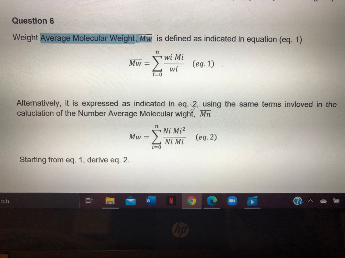 Question 6
Weight Average Molecular WWeight, Mw is defined as indicated in equation (eq. 1)
wi Mi
Mw =
(eq, 1)
wi
i=0
Alternatively, it is expressed as indicated in eq. 2, using the same terms invloved in the
caluclation of the Number Average Molecular wight, Mn
Ni Mi²
Mw =
(eq. 2)
Ni Mi
i=0
Starting from eq. 1, derive eq. 2.
rch
N
W
hp
