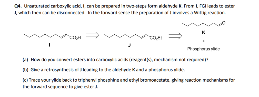 Q4. Unsaturated carboxylic acid, I, can be prepared in two-steps form aldehyde K. From I, FGI leads to ester
J, which then can be disconnected. In the forward sense the preparation of J involves a Wittig reaction.
CO₂H
J
CO₂Et
K
+
Phosphorus ylide
(a) How do you convert esters into carboxylic acids (reagent(s), mechanism not required)?
(b) Give a retrosynthesis of J leading to the aldehyde K and a phosphorus ylide.
(c) Trace your ylide back to triphenyl phosphine and ethyl bromoacetate, giving reaction mechanisms for
the forward sequence to give ester J.