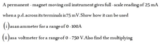 A permanent - magnet moving coil instrument gives full - scale reading of 25 mA
when a p.d.across its terminals is 75 m V.Show how it can be used
(1)asan ammeter for a range of 0 -100A
(ii )asa voltmeter for a range of 0 - 750 V.Also find the multiplying
