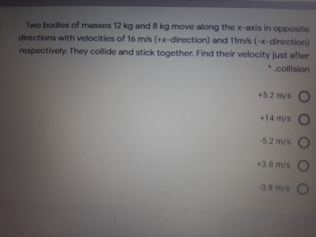 Two bodies of masses 12 kg and 8 kg move along the x-axis in opposite
directions with velocities of 16 m/s (+x-direction) and 11m/s (-x-direction)
respectively. They collide and stick together. Find their velocity just after
*.collision
+5.2 m/s O
+14 m/s O
-5.2 m/s O
+3.8 m/s O
-3.8 m/s
