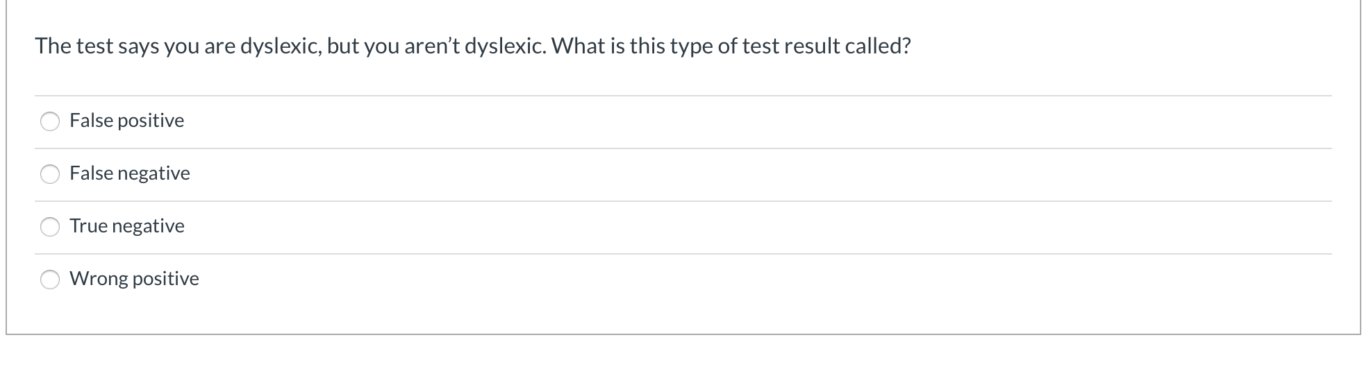 The test says you are dyslexic, but you aren't dyslexic. What is this type of test result called?
False positive
False negative
True negative
Wrong positive
