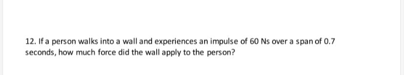 12. If a person walks into a wall and experiences an impulse of 60 Ns over a span of 0.7
seconds, how much force did the wall apply to the person?
