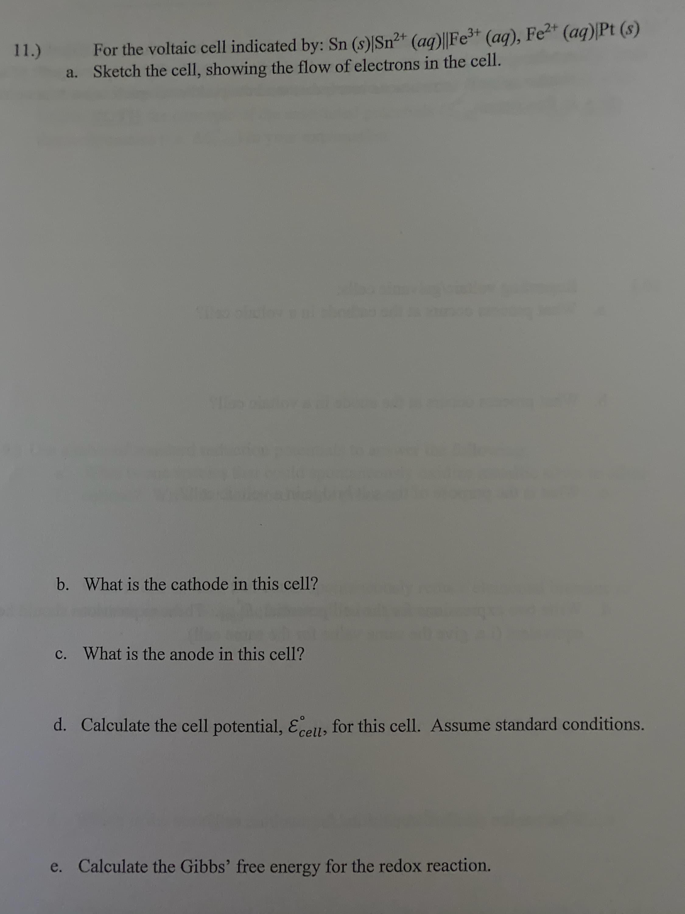For the voltaic cell indicated by: Sn (s)|Sn²+ (aq)||Fe3+ (aq), Fe2* (aq)|Pt (8)
Sketch the cell, showing the flow of electrons in the cell.
11.)
a.
b. What is the cathode in this cell?
c. What is the anode in this cell?
d. Calculate the cell potential, Eell, for this cell. Assume standard conditions.
e. Calculate the Gibbs' free energy for the redox reaction.
