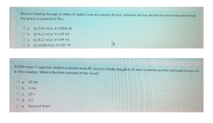Blood is flowing through an artery of radius 2 mm at a velocity 40 cm/s. Determine the flow rate and the volume that passes through
the artery in a period of 30 s.
Oa Q-5.03 ml/s. V=150.8 ml.
Ob. Q-4.12 mL/s. V-124 mt
K C Q-8.12 ml/s. V=244 ml
d. Q-10.06 ml/s. V=301 ml
A 100 micro F capacitor wired in a simple series RC circuit is initially charged to 10 micro Coulombs and then discharged through a 10
k Ohm resistor. What is the time constant of the circuit?
10 ms
O b 1 ms
O c.
10s
1s
None of them
