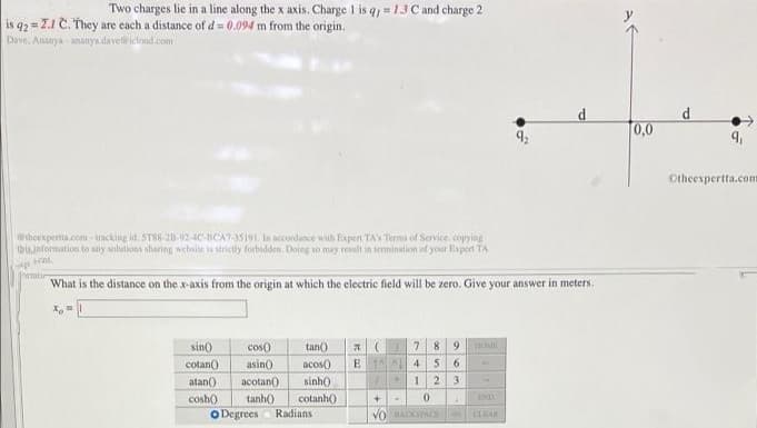 Two charges lie in a line along the x axis. Charge 1 is q =13 C and charge 2
is q2 = Z.1 C. They are each a distance of d = 0.094 m from the origin.
Dave. Ananya - ananya.davet ictoud com
0,0
Otheexpertta.com
thoexperta.com - tracking id. ST88-28-92-4C-BCA7-5191. In accondance with Expent TA's Terms of Service copying
thisinformation to any salutions sharing website is strictly forbidden. Doing so may result in termination of your Expert TA
formtir
What is the distance on the x-axis from the origin at which the electric field will be zero. Give your answer in meters.
sin)
cos)
tan)
7.
8.
asin)
E 4
5 6
cotan()
atan()
acos()
аcotan()
sinh)
23
tanh()
IND
cotanh)
Radians
cosh)
O Degrees
CLAR
