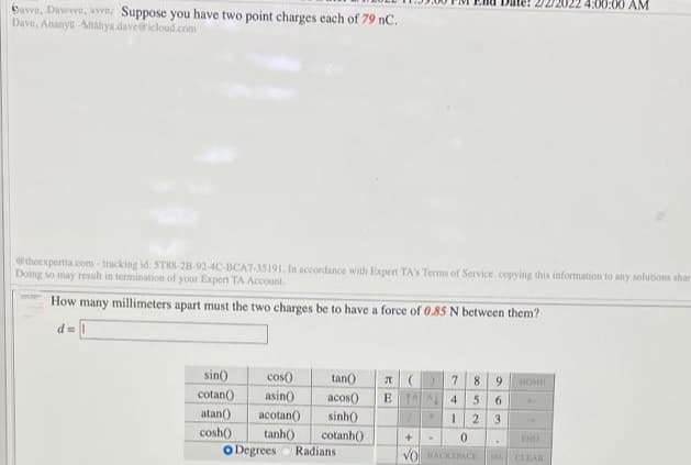 4:00:00 AM
bave, Dawvve, avve, Suppose you have two point charges each of 79 nC.
Dave, Ananya Ananya dave@icloud.com
theexpertta.com-tracking id: STRS-28-92-4C-BCA7-35191. In accordance with Expert TA'S Terms of Service. copying this information fo any solutions shar
Doing so may result in termination of your Expert TA Account
How many millimeters apart must the two charges be to have a force of 0.85 N between them?
d =
sin)
cos)
tan()
8
9.
HOME
cotan()
asin)
acos)
E 4
5.
atan()
acotan()
sinh()
2
3.
cosh)
tanh()
cotanh()
END
Degrees
Radians
VOACKSACE
CLIAR
