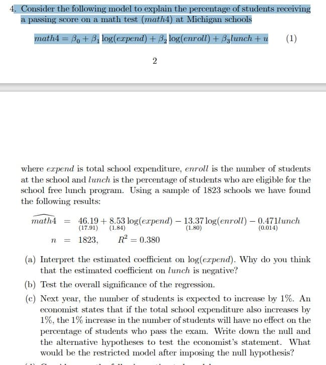 4. Consider the following model to explain the percentage of students receiving
a passing score on a math test (math4) at Michigan schools
math4 =B₁ + B₁ log(expend) + ß₂log(enroll) + Bzlunch + u (1)
2
where expend is total school expenditure, enroll is the number of students
at the school and lunch is the percentage of students who are eligible for the
school free lunch program. Using a sample of 1823 schools we have found
the following results:
math4
46.19+8.53 log(expend) - 13.37 log(enroll) - 0.471lunch
(1.80)
(0.014)
(17.91)
(1.84)
n
= 1823, R² = 0.380
(a) Interpret the estimated coefficient on log(expend). Why do you think
that the estimated coefficient on lunch is negative?
(b) Test the overall significance of the regression.
(c) Next year, the number of students is expected to increase by 1%. An
economist states that if the total school expenditure also increases by
1%, the 1% increase in the number of students will have no effect on the
percentage of students who pass the exam. Write down the null and
the alternative hypotheses to test the economist's statement. What
would be the restricted model after imposing the null hypothesis?