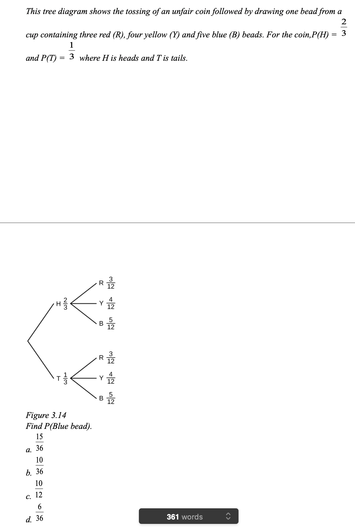 This tree diagram shows the tossing of an unfair coin followed by drawing one bead from a
cup containing three red (R), four yellow (Y) and five blue (B) beads. For the coin,P(H)
3
1
and P(T)
3 where H is heads and T is tails.
R
Y
R
В
Figure 3.14
Find P(Blue bead).
15
а. 36
10
b. 36
10
12
С.
6
d. 36
361 words
<>
B.
>
