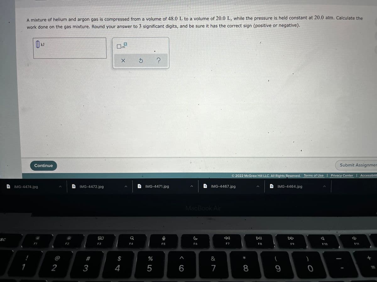 A mixture of helium and argon gas is compressed from a volume of 48.0 L to a volume of 20.0 L, while the pressure is. held constant at 20.0 atm. Calculate the
work done on the gas mixture. Round your answer to 3 significant digits, and be sure it has the correct sign (positive or negative).
kJ
x10
Continue
Submit Assignmer
2022 McGraw Hill LLC. All Rights Reserved. Terms of Use | Privacy Center Accessibilit
IMG-4474.jpg
IMG-4472.jpg
IMG-4471.jpg
IMG-4467.jpg
IMG-4464.jpg
MacBook Air
sC
80
DII
DD
F1
F2
F3
F4
F5
F6
F7
F8
F9
F10
F11
$
%
&
2
3
4
5
6
7
8
