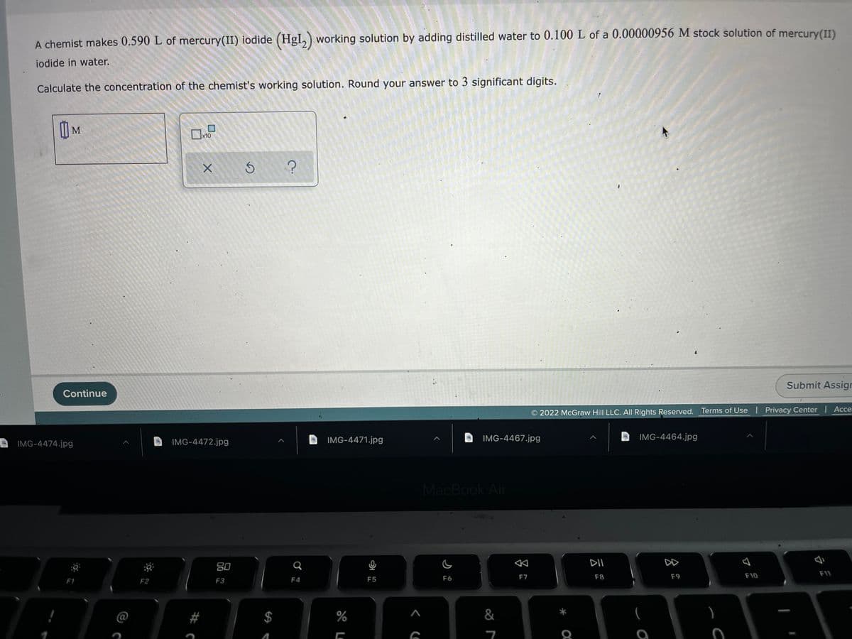 A chemist makes 0.590 L of mercury(II) iodide (Hgl,) working solution by adding distilled water to 0.100 L of a 0.00000956 M stock solution of mercury(II)
iodide in water.
Calculate the concentration of the chemist's working solution. Round your answer to 3 significant digits.
I M
x10
Submit Assigr
Continue
Acce
2022 McGraw Hill LLC. AIl Rights Reserved. Terms of Use I Privacy Center
IMG-4472.jpg
IMG-4471.jpg
IMG-4467.jpg
IMG-4464.jpg
IMG-4474.jpg
MacBook Air
DII
DD
80
F7
F8
F9
F10
F11
F1
F2
F3
F4
F5
F6
#
%
&
%24 A
