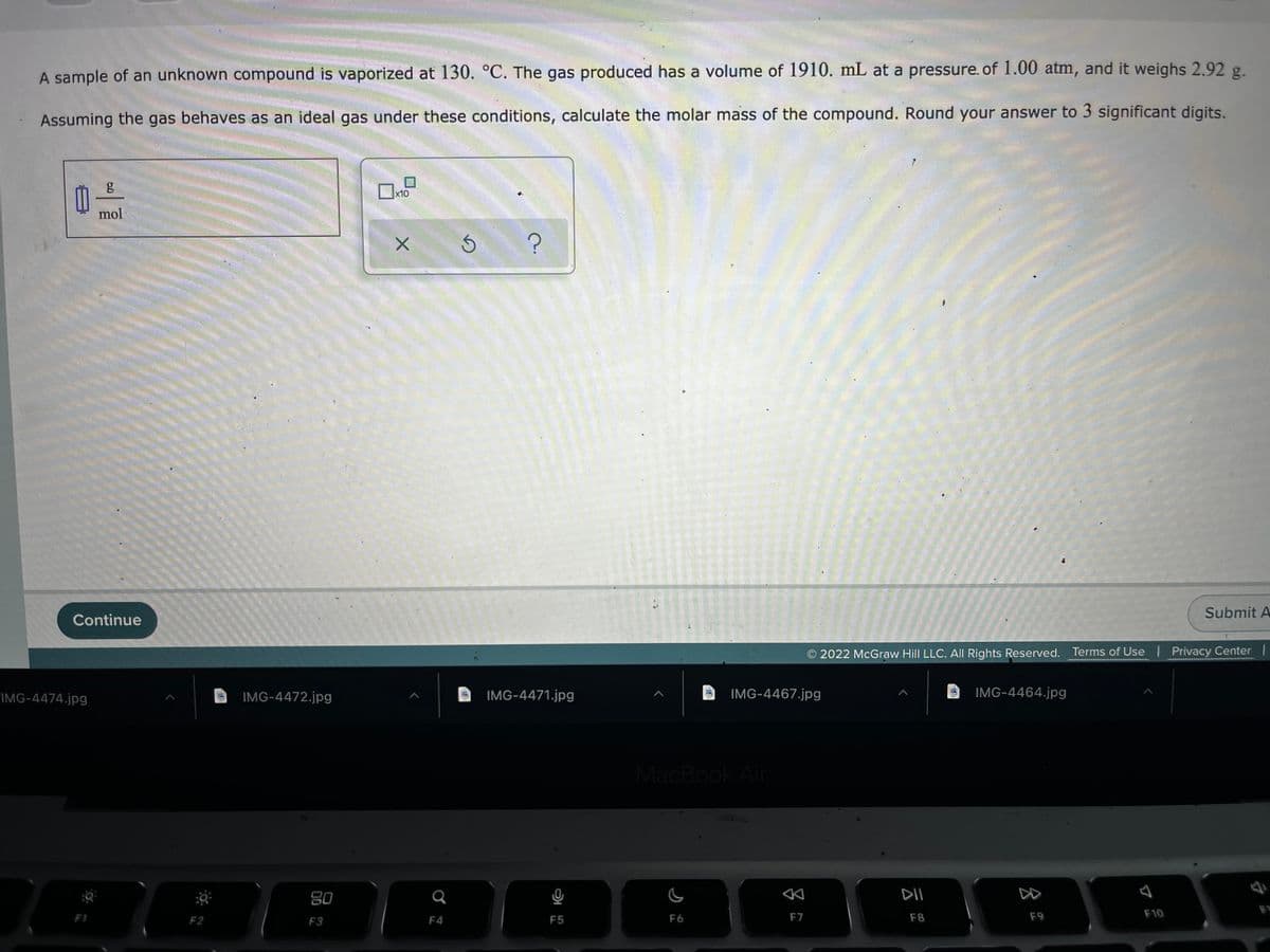 A sample of an unknown compound is vaporized at 130. °C. The gas produced has a volume of 1910. mL at a pressure. of 1.00 atm, and it weighs 2.92 g.
Assuming the gas behaves as an ideal gas under these conditions, calculate the molar mass of the compound. Round your answer to 3 significant digits.
x10
mol
Submit A
Continue
2022 McGraw Hill LLC. All Rights Reserved. Terms of Use Privacy Center |
IMG-4474.jpg
IMG-4472.jpg
IMG-4471.jpg
IMG-4467.jpg
IMG-4464.jpg
MacBook Air
80
DI
F6
F7
F8
F9
F10
F2
F3
F4
F5
