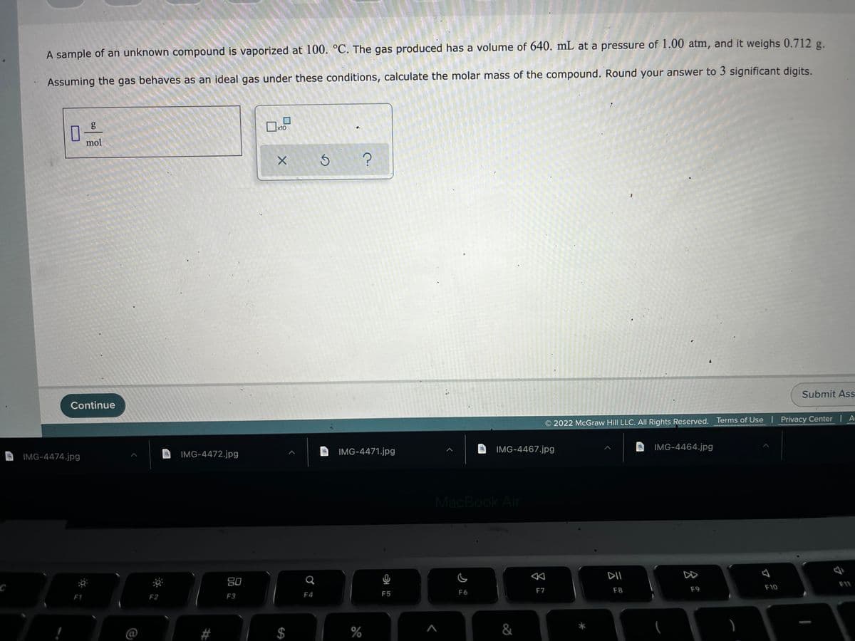 A sample of an unknown compound is vaporized at 100. °C. The gas produced has a volume of 640. mL at a pressure of 1.00 atm, and it weighs 0.712 g.
Assuming the gas behaves as an ideal gas under these conditions, calculate the molar mass of the compound. Round your answer to 3 significant digits.
x10
mol
Submit Ass
Continue
2022 McGraw Hill LLC. All Rights Reserved. Terms of Use Privacy Center A-
IMG-4471.jpg
IMG-4467.jpg
IMG-4464.jpg
IMG-4474.jpg
IMG-4472.jpg
MacBook Air
DII
DD
80
F11
F7
F8
F9
F10
F4
F5
F6
F1
F2
F3
%
&
%24
