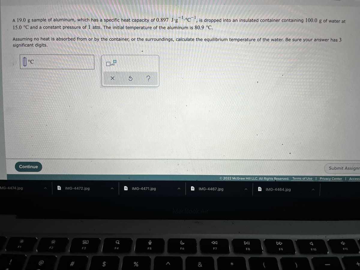 -1
A 19.0 g sample of aluminum, which has a specific heat capacity of 0.897 J-g°C', is dropped into an insulated container containing 100.0 g of water at
15.0 °C and a constant pressure of 1 atm. The initial temperature of the aluminum is 80.9 °C.
Assuming no heat is absorbed from or by the container, or the surroundings, calculate the equilibrium temperature of the water. Be sure your answer has 3
significant digits.
x10
Continue
Submit Assignn
O 2022 McGraw Hill LLC. All Rights Reserved. Terms of Use | Privacy Center | Access
MG-4474.jpg
IMG-4472.jpg
IMG-4471.jpg
IMG-4467.jpg
IMG-4464.jpg
MacBook Air
80
DII
DD
F1
F2
F3
F4
F5
F6
F7
F8
F9
F10
F11
%
&
%24
