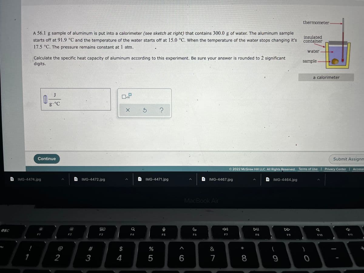 thermometer
A 56.1 g sample of aluminum is put into a calorimeter (see sketch at right) that contains 300.0 g of water. The aluminum sample
starts off at 91.9 °C and the temperature of the water starts off at 15.0 °C. When the temperature of the water stops changing it's
insulated
container
17.5 °C. The pressure remains constant at 1 atm.
water
Calculate the specific heat capacity of aluminum according to this experiment. Be sure your answer is rounded to 2 significant
digits.
sample-
a calorimeter
J
x10
g.°C
Continue
Submit Assignm
2022 McGraw Hill LLC. All Rights Reserved. Terms of Use | Privacy Center Accessi
IMG-4474.jpg
IMG-4472.jpg
IMG-4471.jpg
IMG-4467.jpg
IMG-4464.jpg
MacBook Air
80
Q
DII
DD
esc
F1
F2
F3
F4
F5
F6
F7
F8
F9
F10
F11
#
$
&
(
2
3
4
5
6
7
8
