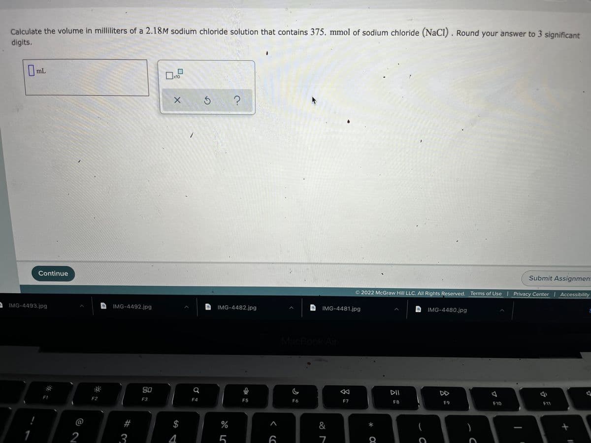 Calculate the volume in milliliters of a 2.18M sodium chloride solution that contains 375. mmol of sodium chloride (NaCI) . Round your answer to 3 significant
digits.
OmlL
||mL
x10
Submit Assignment
Continue
2022 McGraw Hill LLC. AIl Rights Reserved. Terms of Use Privacy Center I Accessibility
IMG-4492.jpg
IMG-4482.jpg
IMG-4481.jpg
IMG-4480.jpg
IMG-4493.jpg
MacBook Air
DD
80
F7
F8
F9
F10
F11
F1
F2
F3
F4
F5
F6
@
#
%
&
*
(
2
3
4
5
6
7
8
%24
