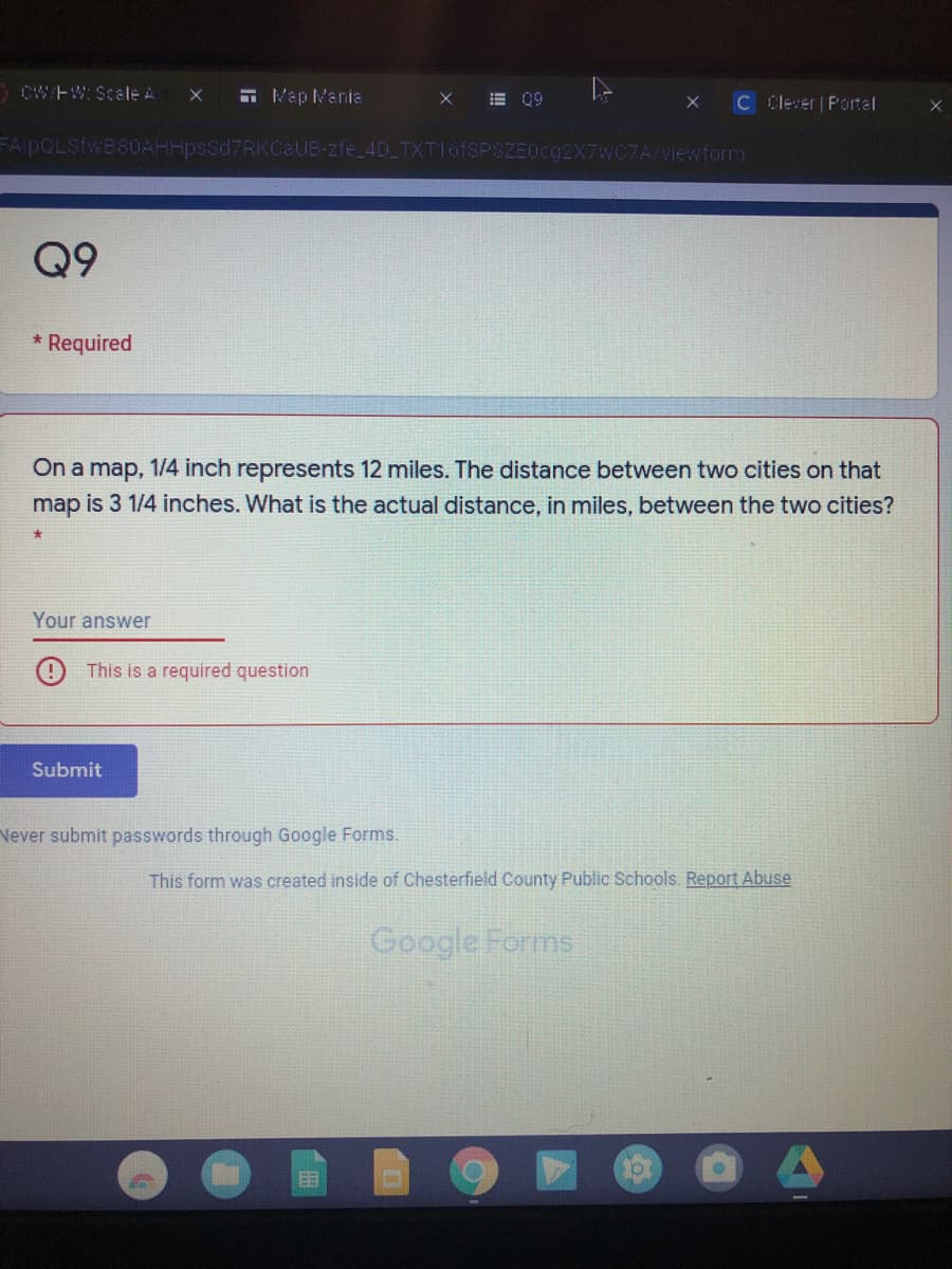 DCWEW: Scale A
E Map Mania
E 99
C Clever Portal
FA pQLSfwB80AHHpsSd7RKCaUB-zfe_4D TXTI6FSPSZE0C92X7WC7A/Niewform
Q9
* Required
On a map, 1/4 inch represents 12 miles. The distance between two cities on that
map is 3 1/4 inches. What is the actual distance, in miles, between the two cities?
Your answer
This is a required question
Submit
Never submit passwords through Google Forms.
This form was created inside of Chesterfield County Public Schools. Report Abuse
Google Forms
目
