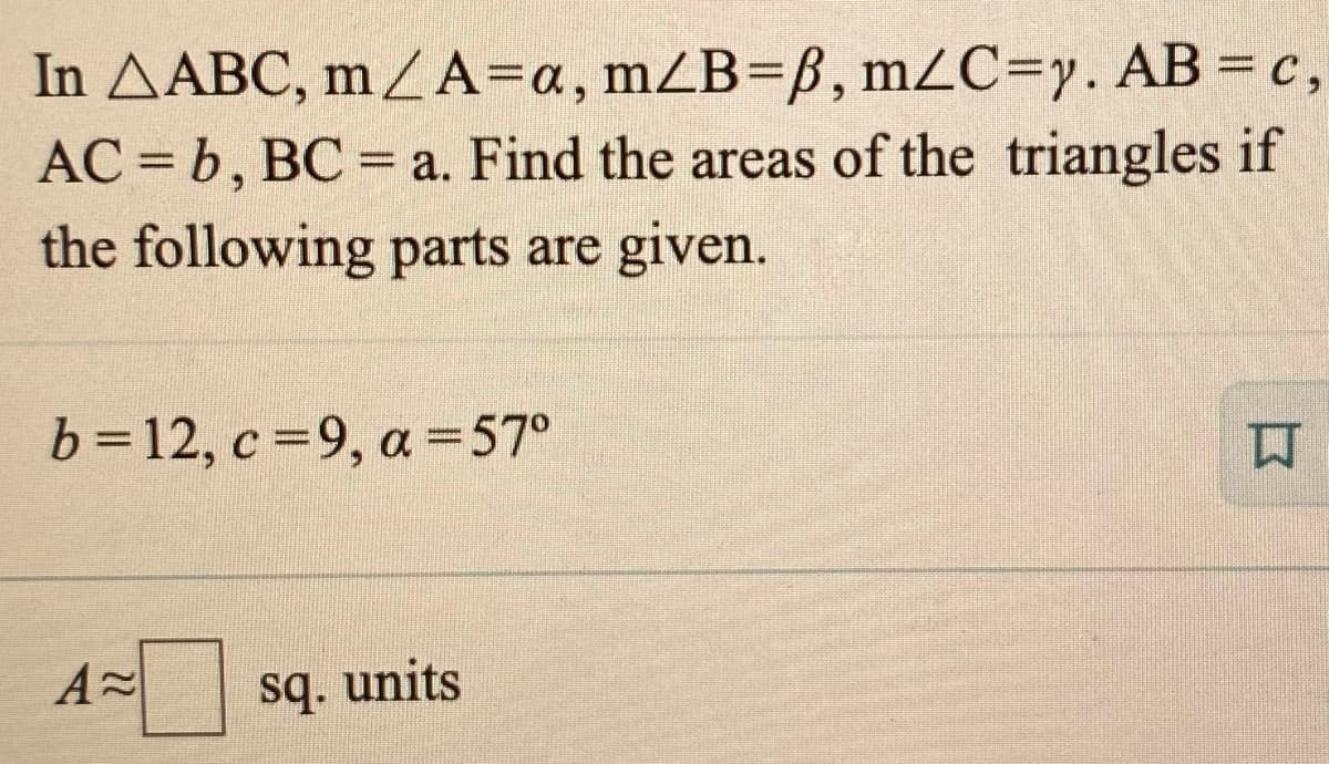 In AABC, mA=a, mZB=ß, MZC3D,. AB = c,
AC = b, BC =a. Find the areas of the triangles if
the following parts are given.
b=12, c =9, a =57°
口
sq. units
