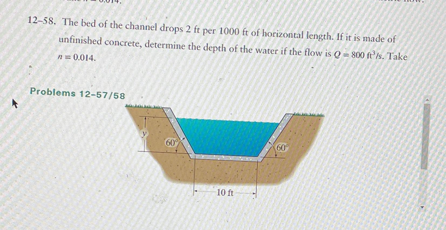 ↑
12-58. The bed of the channel drops 2 ft per 1000 ft of horizontal length. If it is made of
unfinished concrete, determine the depth of the water if the flow is Q = 800 ft³/s. Take
n = 0.014.
Problems 12-57/58
60°
10 ft
60°