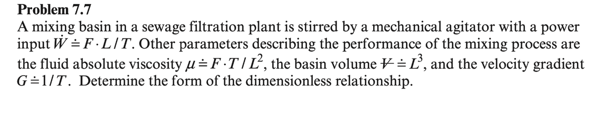 Problem 7.7
A mixing basin in a sewage filtration plant is stirred by a mechanical agitator with a power
input W = F.L/T. Other parameters describing the performance of the mixing process are
the fluid absolute viscosity µ = FT/L², the basin volume = L³, and the velocity gradient
G=1/T. Determine the form of the dimensionless relationship.