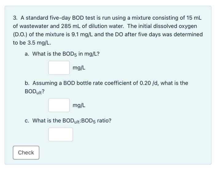 3. A standard five-day BOD test is run using a mixture consisting of 15 mL
of wastewater and 285 mL of dilution water. The initial dissolved oxygen
(D.O.) of the mixture is 9.1 mg/L and the DO after five days was determined
to be 3.5 mg/L.
a. What is the BOD5 in mg/L?
mg/L
b. Assuming a BOD bottle rate coefficient of 0.20 /d, what is the
BODult?
Check
mg/L
c. What is the BODult:BOD5 ratio?