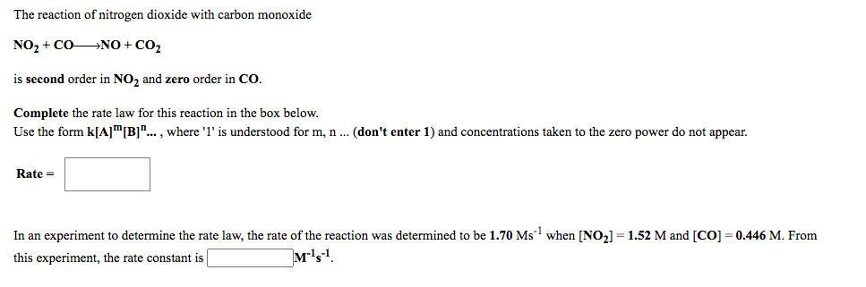 The reaction of nitrogen dioxide with carbon monoxide
NO, + CONO + CO2
is second order in NO, and zero order in CO.
Complete the rate law for this reaction in the box below.
Use the form k[A]"[B]"... , where '1' is understood for m, n .. (don't enter 1) and concentrations taken to the zero power do not appear.
Rate =
In an experiment to determine the rate law, the rate of the reaction was determined to be 1.70 Ms when [NO2] = 1.52 M and [CO] = 0.446 M. From
this experiment, the rate constant is
