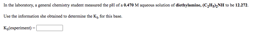 In the laboratory, a general chemistry student measured the pH of a 0.470 M aqueous solution of diethylamine, (C2H5)½NH to be 12.272.
Use the information she obtained to determine the Kp for this base.
K„(experiment) :
