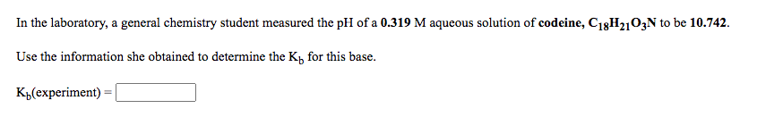 In the laboratory, a general chemistry student measured the pH of a 0.319 M aqueous solution of codeine, C13H210;N to be 10.742.
Use the information she obtained to determine the K, for this base.
K„(experiment)
